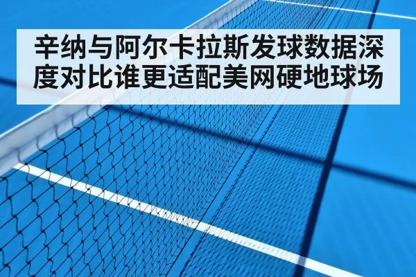 辛纳与阿尔卡拉斯发球数据深度对比谁更适配美网硬地球场