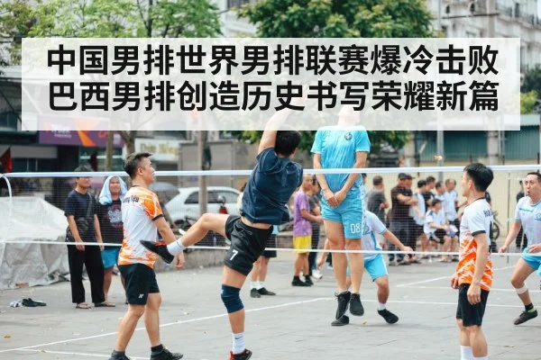 中国男排世界男排联赛爆冷击败巴西男排创造历史书写荣耀新篇