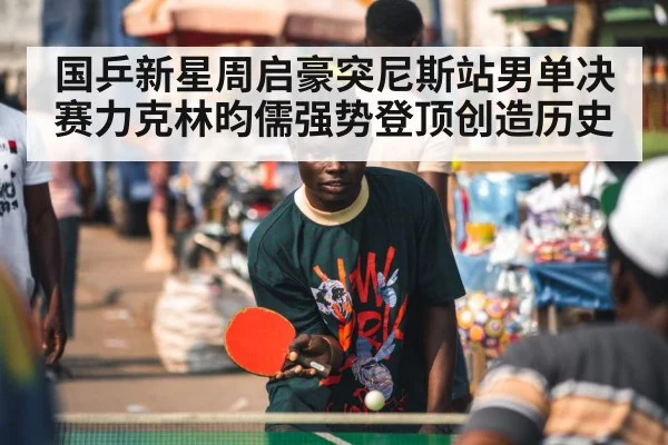 国乒新星周启豪突尼斯站男单决赛力克林昀儒强势登顶创造历史